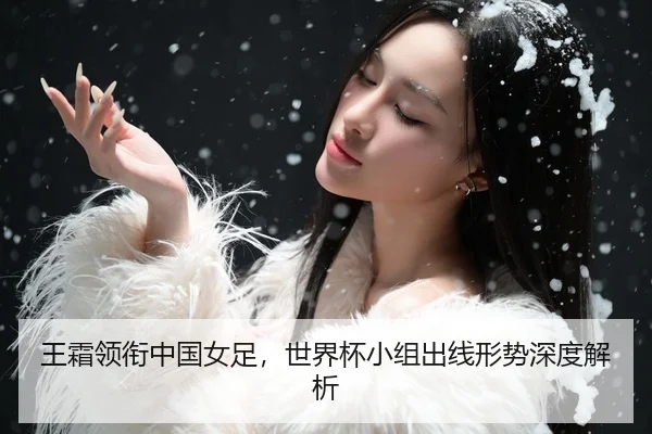 王霜领衔中国女足，世界杯小组出线形势深度解析