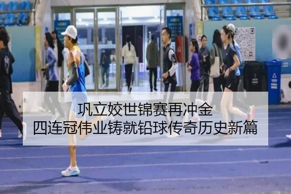 巩立姣世锦赛再冲金 四连冠伟业铸就铅球传奇历史新篇